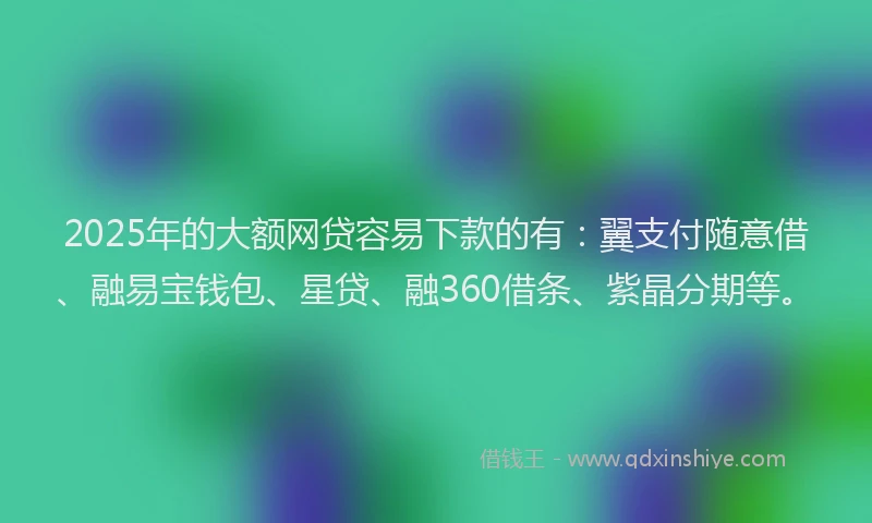 2025年的大额网贷容易下款的有：翼支付随意借、融易宝钱包、星贷、融360借条、紫晶分期等。
