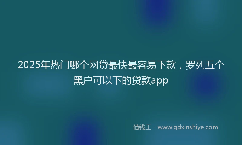 2025年热门哪个网贷最快最容易下款，罗列五个黑户可以下的贷款app
