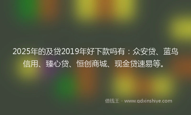 2025年的及贷2019年好下款吗有：众安贷、蓝鸟信用、臻心贷、恒创商城、现金贷速易等。
