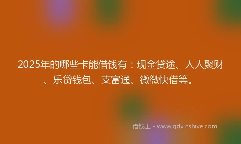 2025年的哪些卡能借钱有：现金贷途、人人聚财、乐贷钱包、支富通、微微快借等。