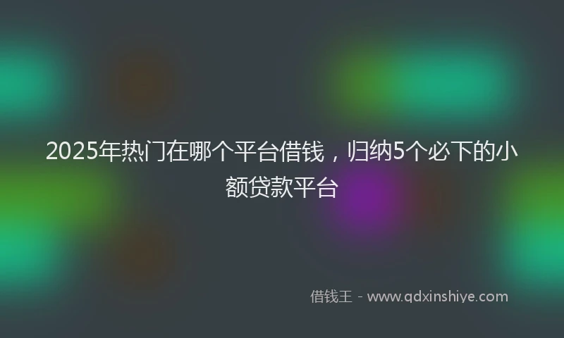 2025年热门在哪个平台借钱，归纳5个必下的小额贷款平台