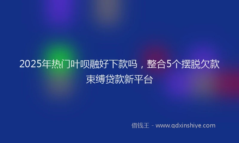 2025年热门叶呗融好下款吗，整合5个摆脱欠款束缚贷款新平台