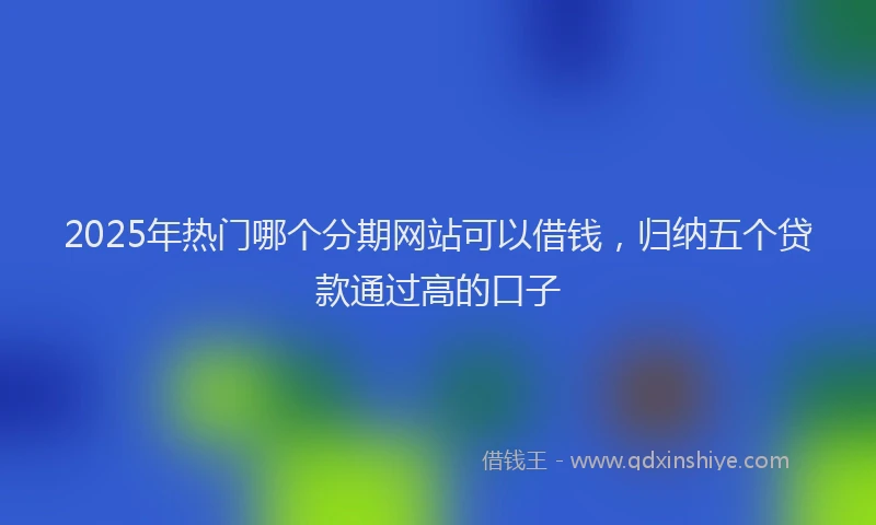2025年热门哪个分期网站可以借钱，归纳五个贷款通过高的口子