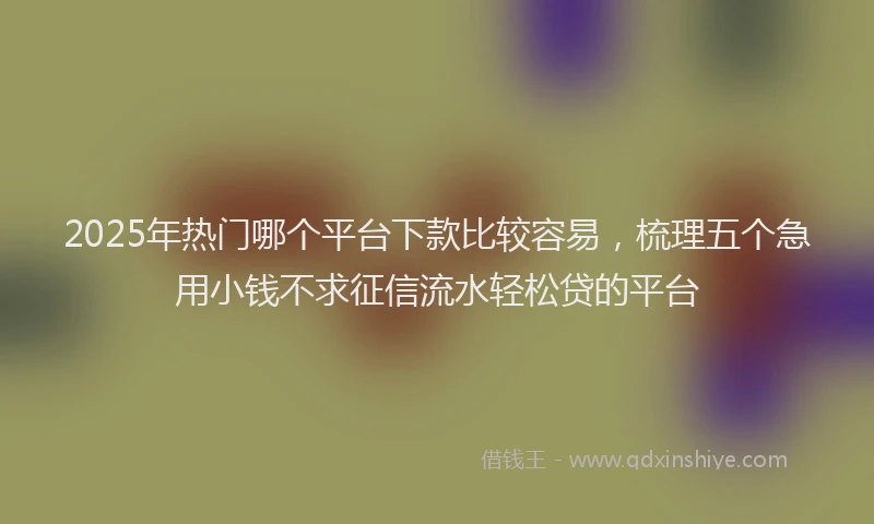 2025年热门哪个平台下款比较容易，梳理五个急用小钱不求征信流水轻松贷的平台