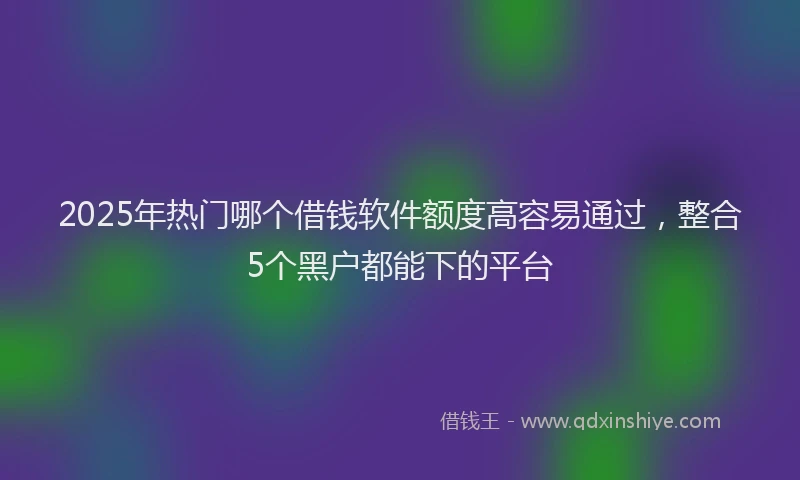 2025年热门哪个借钱软件额度高容易通过，整合5个黑户都能下的平台