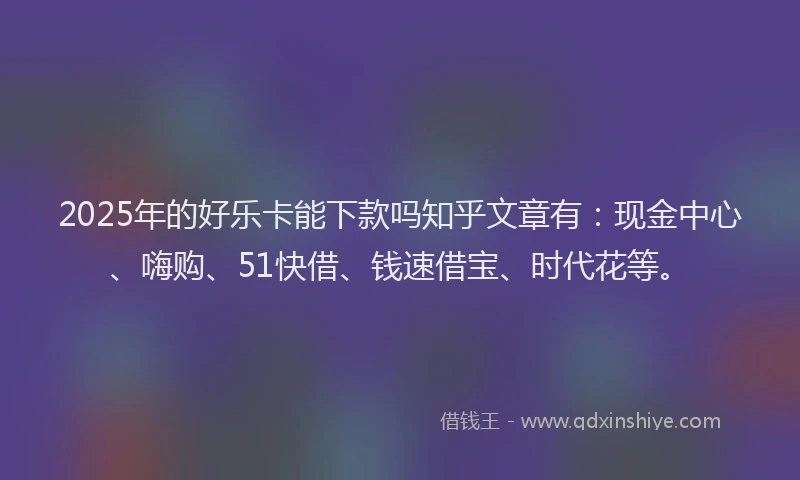 2025年的好乐卡能下款吗知乎文章有：现金中心、嗨购、51快借、钱速借宝、时代花等。