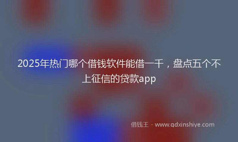 2025年热门哪个借钱软件能借一千，盘点五个不上征信的贷款app