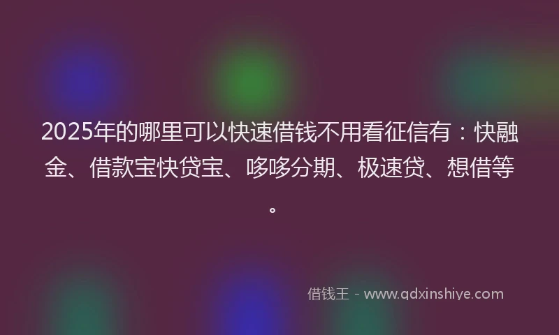 2025年的哪里可以快速借钱不用看征信有：快融金、借款宝快贷宝、哆哆分期、极速贷、想借等。