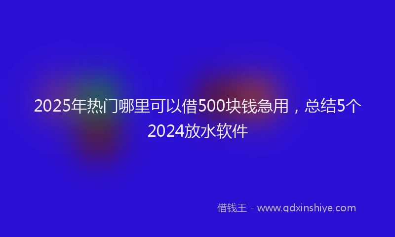 2025年热门哪里可以借500块钱急用，总结5个2024放水软件