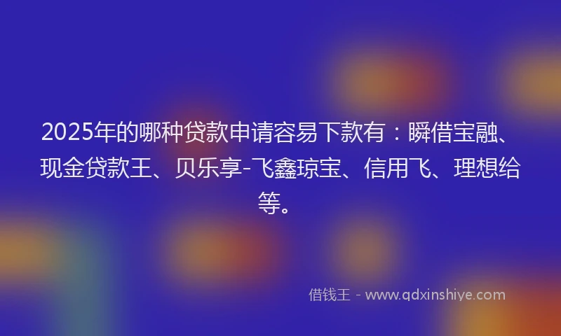 2025年的哪种贷款申请容易下款有：瞬借宝融、现金贷款王、贝乐享-飞鑫琼宝、信用飞、理想给等。