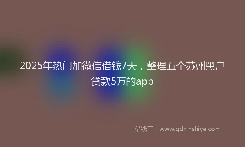 2025年热门加微信借钱7天，整理五个苏州黑户贷款5万的app