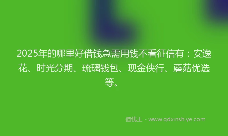 2025年的哪里好借钱急需用钱不看征信有：安逸花、时光分期、琉璃钱包、现金侠行、蘑菇优选等。