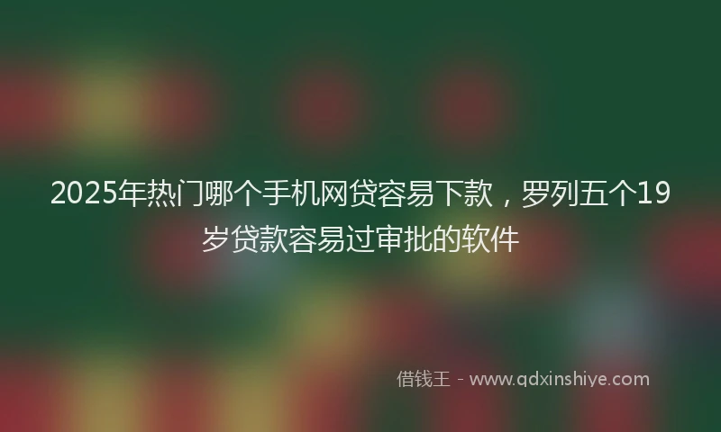 2025年热门哪个手机网贷容易下款，罗列五个19岁贷款容易过审批的软件