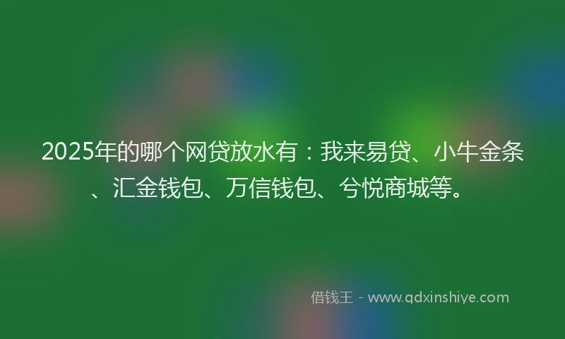 2025年的哪个网贷放水有：我来易贷、小牛金条、汇金钱包、万信钱包、兮悦商城等。