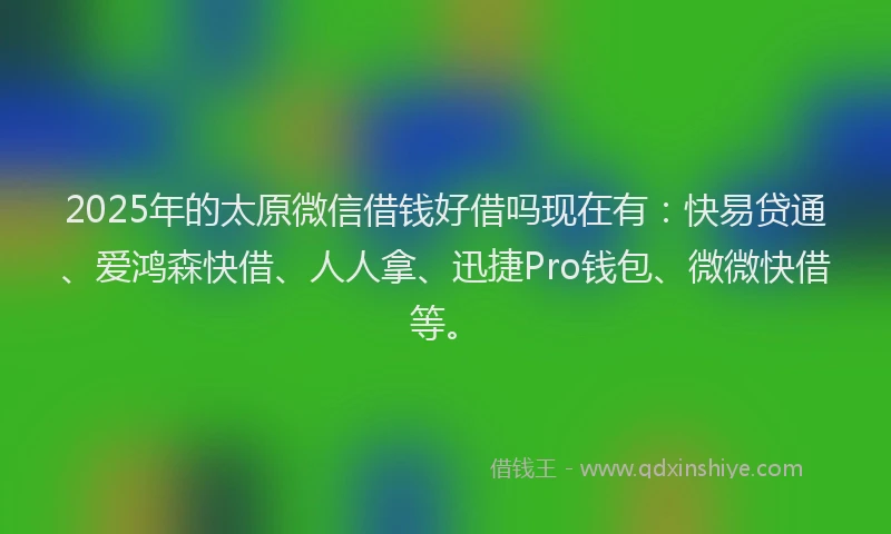 2025年的太原微信借钱好借吗现在有：快易贷通、爱鸿森快借、人人拿、迅捷Pro钱包、微微快借等。