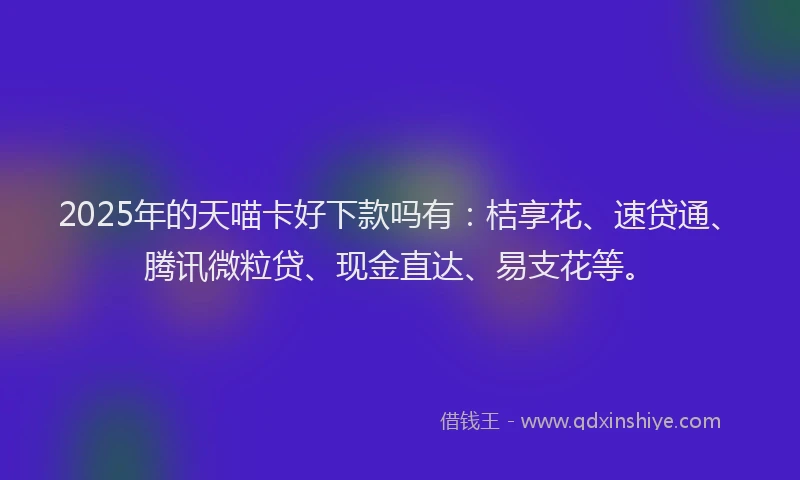 2025年的天喵卡好下款吗有：桔享花、速贷通、腾讯微粒贷、现金直达、易支花等。