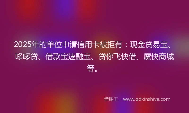 2025年的单位申请信用卡被拒有：现金贷易宝、哆哆贷、借款宝速融宝、贷你飞快借、魔快商城等。