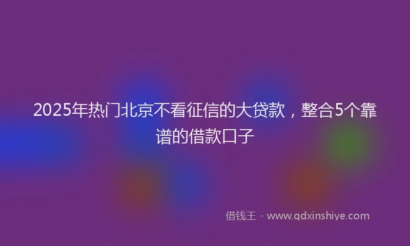 2025年热门北京不看征信的大贷款，整合5个靠谱的借款口子