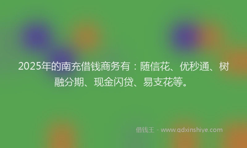 2025年的南充借钱商务有：随信花、优秒通、树融分期、现金闪贷、易支花等。