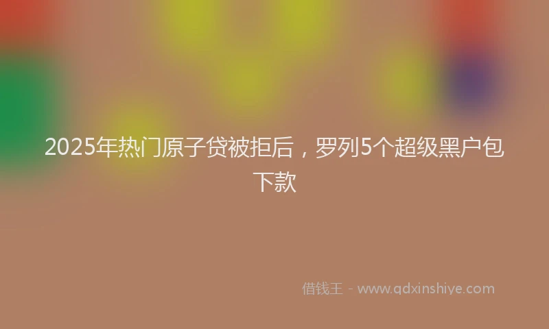 2025年热门原子贷被拒后，罗列5个超级黑户包下款