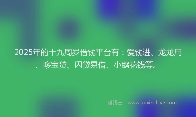 2025年的十九周岁借钱平台有：爱钱进、龙龙用、哆宝贷、闪贷易借、小鹅花钱等。
