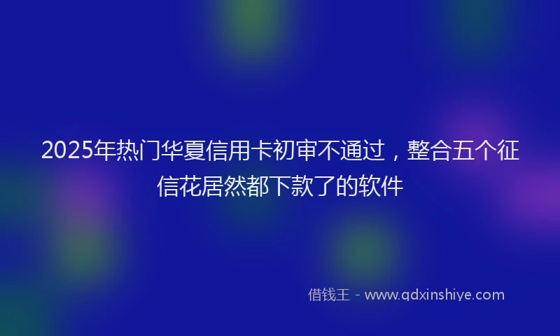 2025年热门华夏信用卡初审不通过，整合五个征信花居然都下款了的软件