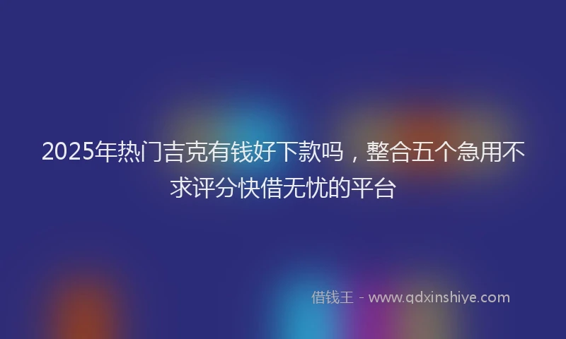 2025年热门吉克有钱好下款吗，整合五个急用不求评分快借无忧的平台