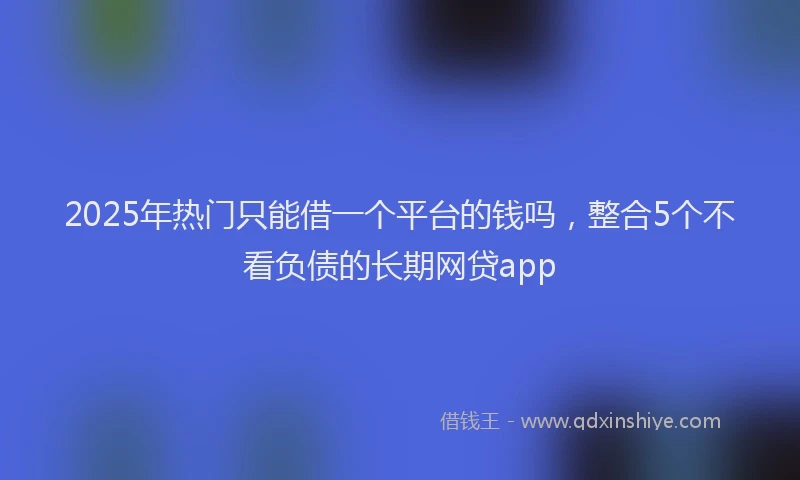 2025年热门只能借一个平台的钱吗，整合5个不看负债的长期网贷app