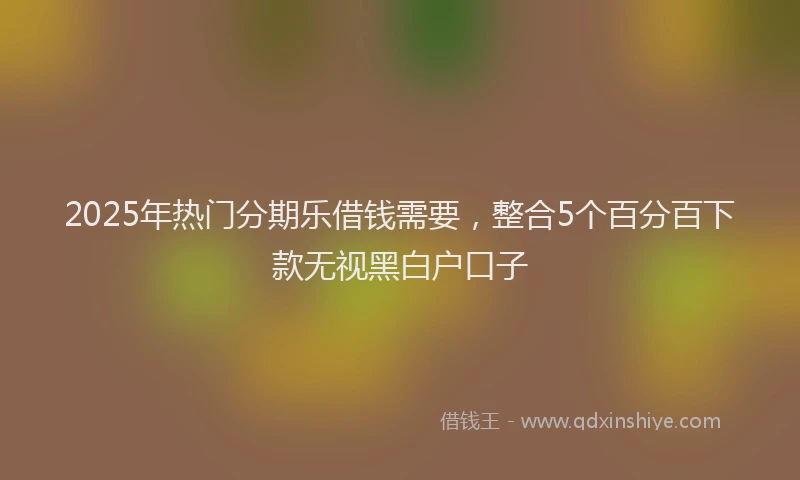 2025年热门分期乐借钱需要，整合5个百分百下款无视黑白户口子