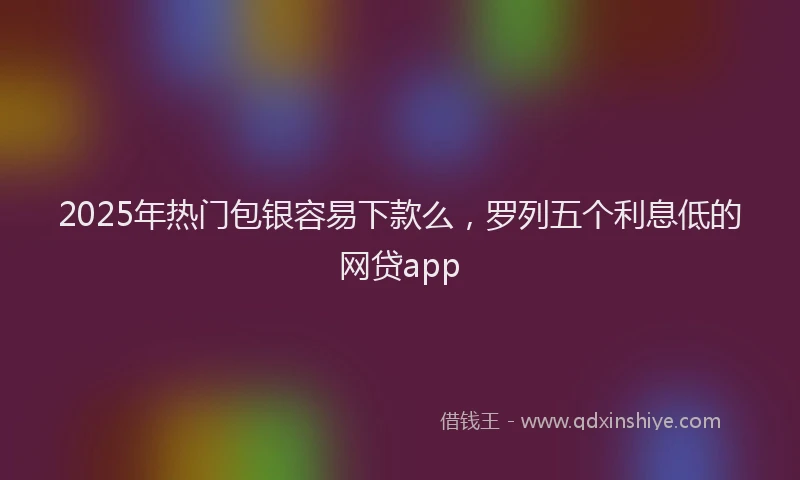 2025年热门包银容易下款么，罗列五个利息低的网贷app