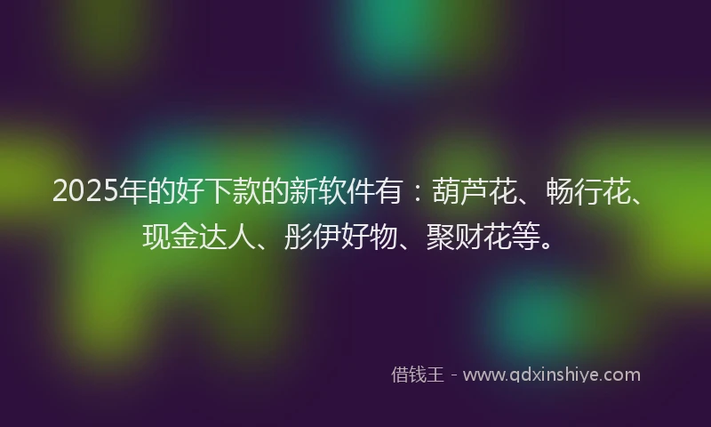 2025年的好下款的新软件有：葫芦花、畅行花、现金达人、彤伊好物、聚财花等。