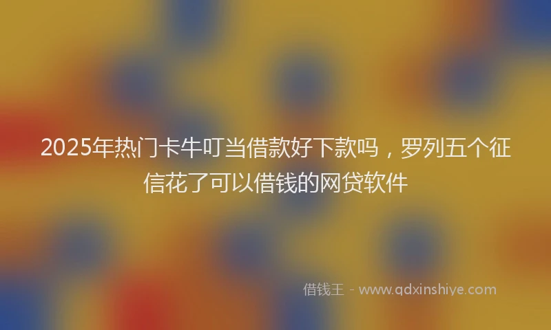 2025年热门卡牛叮当借款好下款吗，罗列五个征信花了可以借钱的网贷软件