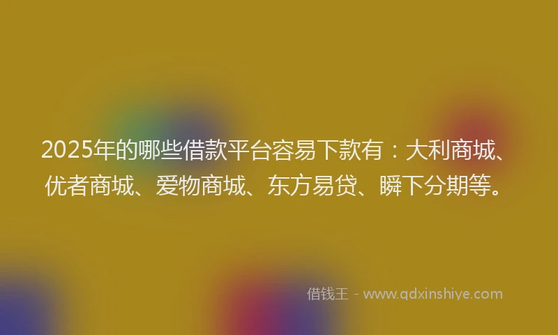 2025年的哪些借款平台容易下款有：大利商城、优者商城、爱物商城、东方易贷、瞬下分期等。
