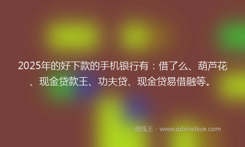 2025年的好下款的手机银行有：借了么、葫芦花、现金贷款王、功夫贷、现金贷易借融等。