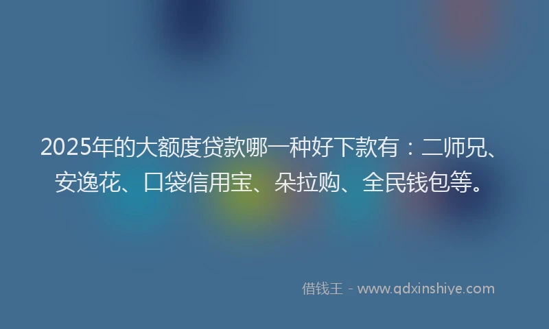 2025年的大额度贷款哪一种好下款有：二师兄、安逸花、口袋信用宝、朵拉购、全民钱包等。