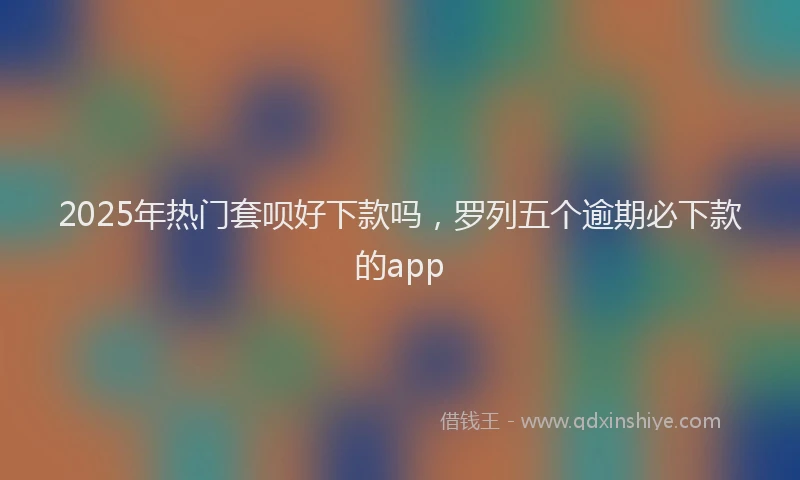 2025年热门套呗好下款吗，罗列五个逾期必下款的app