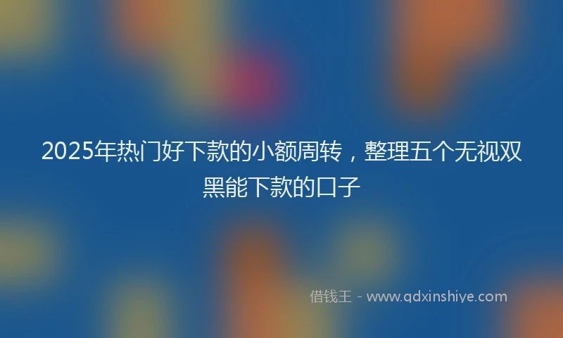 2025年热门好下款的小额周转，整理五个无视双黑能下款的口子