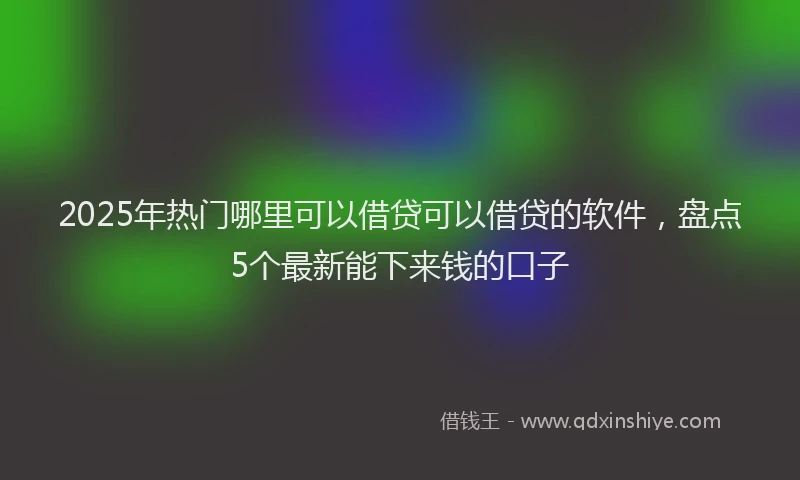 2025年热门哪里可以借贷可以借贷的软件，盘点5个最新能下来钱的口子