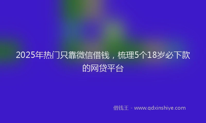 2025年热门只靠微信借钱，梳理5个18岁必下款的网贷平台