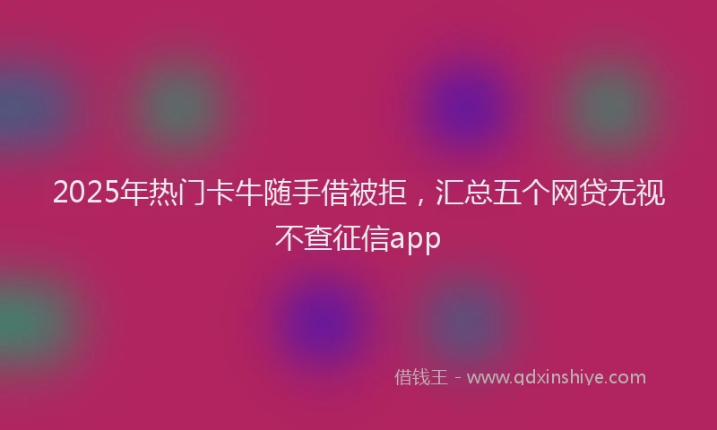 2025年热门卡牛随手借被拒，汇总五个网贷无视不查征信app