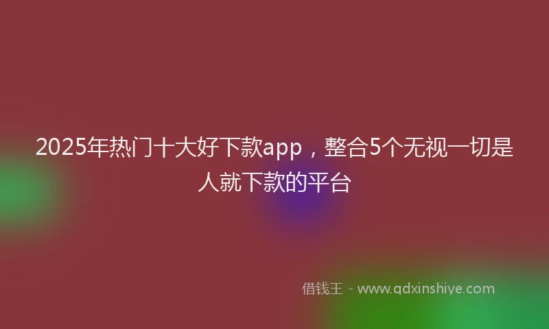 2025年热门十大好下款app，整合5个无视一切是人就下款的平台