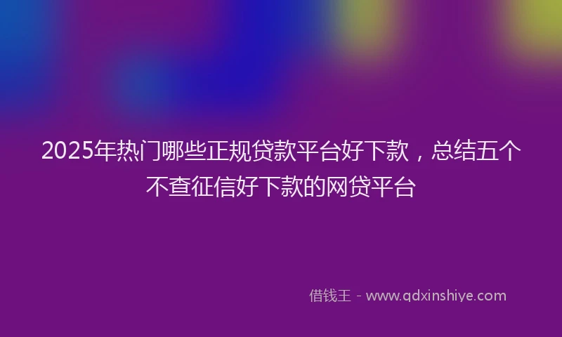 2025年热门哪些正规贷款平台好下款，总结五个不查征信好下款的网贷平台