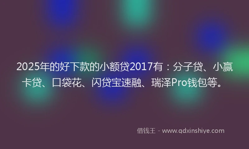 2025年的好下款的小额贷2017有：分子贷、小赢卡贷、口袋花、闪贷宝速融、瑞泽Pro钱包等。
