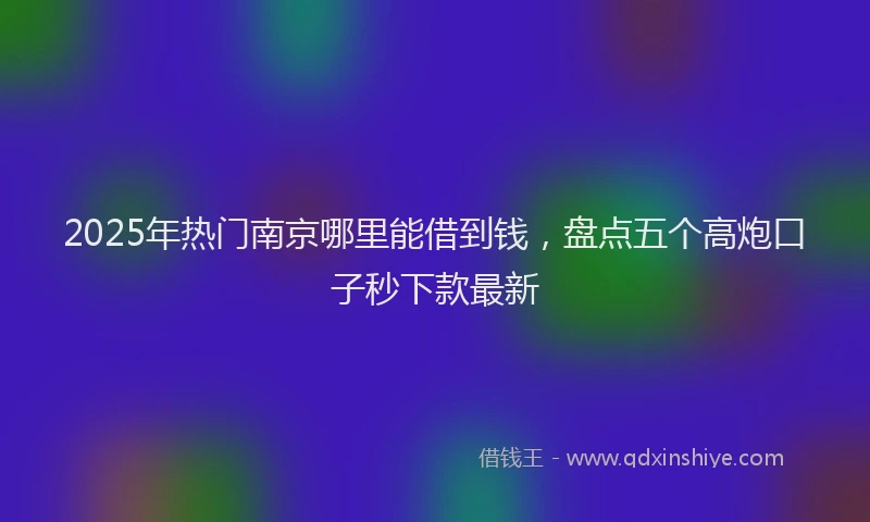 2025年热门南京哪里能借到钱，盘点五个高炮口子秒下款最新