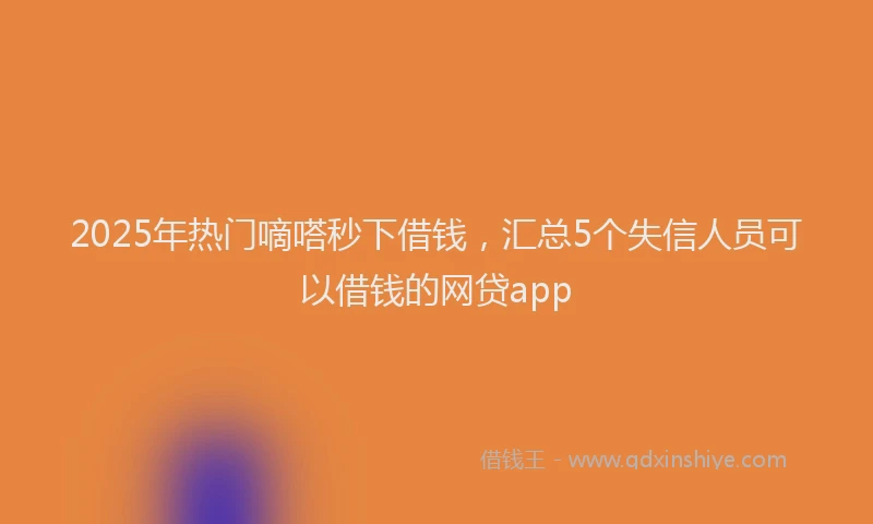 2025年热门嘀嗒秒下借钱，汇总5个失信人员可以借钱的网贷app