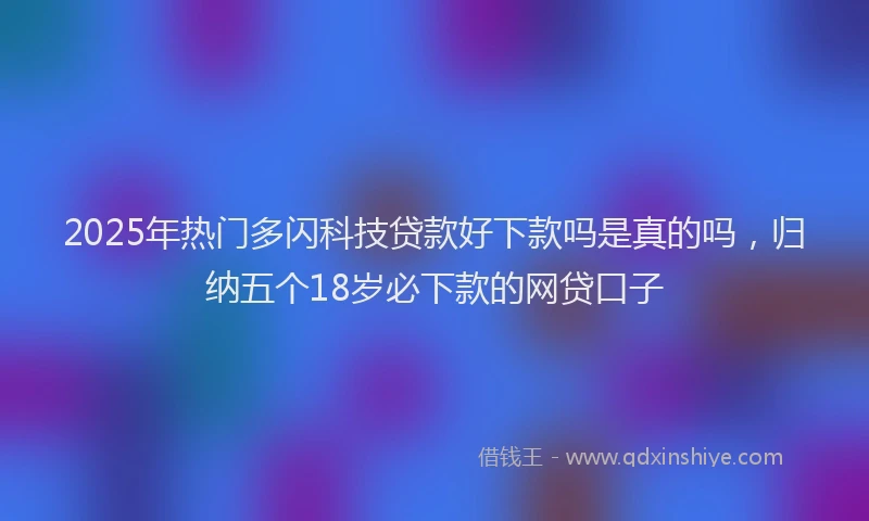 2025年热门多闪科技贷款好下款吗是真的吗，归纳五个18岁必下款的网贷口子