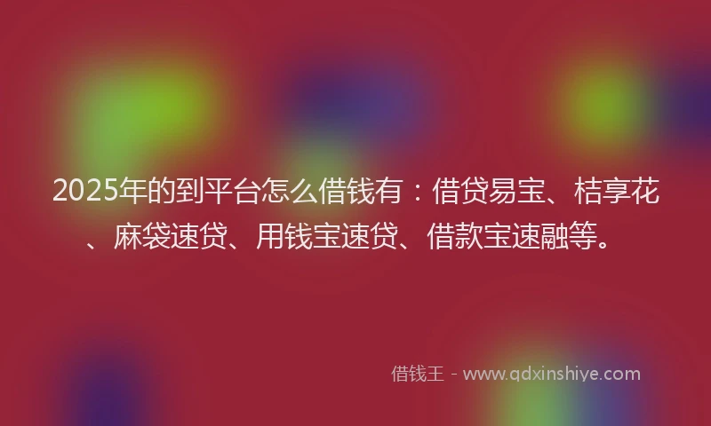2025年的到平台怎么借钱有：借贷易宝、桔享花、麻袋速贷、用钱宝速贷、借款宝速融等。