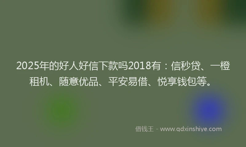 2025年的好人好信下款吗2018有：信秒贷、一橙租机、随意优品、平安易借、悦享钱包等。