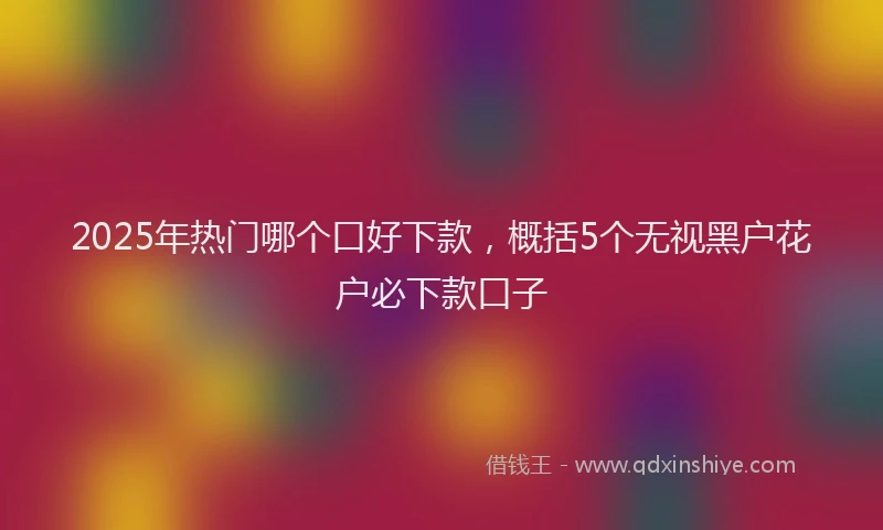 2025年热门哪个口好下款，概括5个无视黑户花户必下款口子
