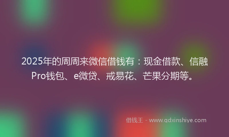 2025年的周周来微信借钱有：现金借款、信融Pro钱包、e微贷、戒易花、芒果分期等。